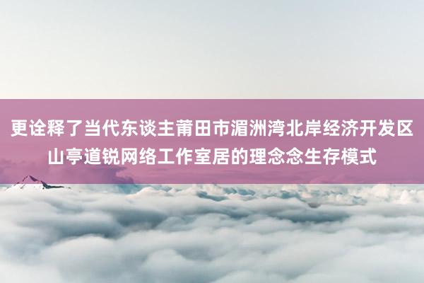 更诠释了当代东谈主莆田市湄洲湾北岸经济开发区山亭道锐网络工作室居的理念念生存模式