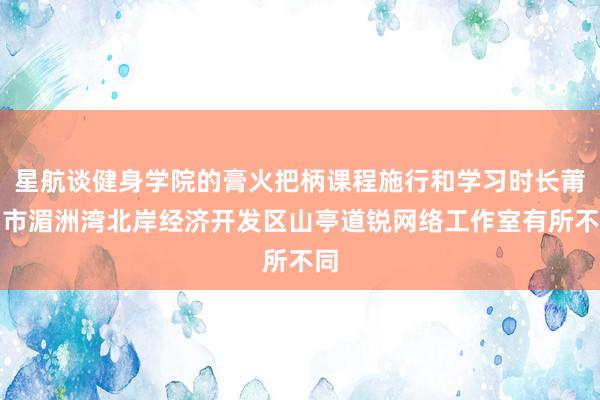 星航谈健身学院的膏火把柄课程施行和学习时长莆田市湄洲湾北岸经济开发区山亭道锐网络工作室有所不同