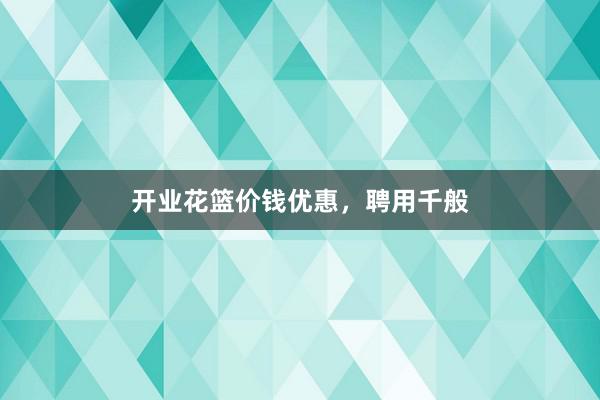 开业花篮价钱优惠，聘用千般